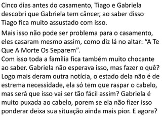 Cinco dias antes do casamento, Tiago e Gabriela
descobri que Gabriela tem câncer, ao saber disso
Tiago fica muito assustado com isso.
Mais isso não pode ser problema para o casamento,
eles casaram mesmo assim, como diz lá no altar: “A Te
Que A Morte Os Separem”.
Com isso toda a família fica também muito chocante
ao saber. Gabriela não esperava isso, mas fazer o quê?
Logo mais deram outra notícia, o estado dela não é de
estrema necessidade, ela só tem que raspar o cabelo,
mas será que isso vai ser tão fácil assim? Gabriela é
muito puxada ao cabelo, porem se ela não fizer isso
ponderar deixa sua situação ainda mais pior. E agora?
 