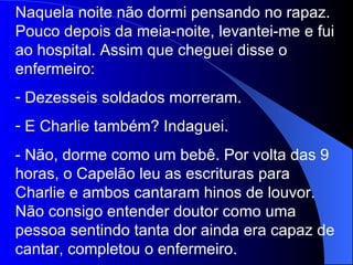 Naquela noite não dormi pensando no rapaz. Pouco depois da meia-noite, levantei-me e fui ao hospital. Assim que cheguei disse o enfermeiro: Dezesseis soldados morreram. E Charlie também? Indaguei. - Não, dorme como um bebê. Por volta das 9 horas, o Capelão leu as escrituras para Charlie e ambos cantaram hinos de louvor. Não consigo entender doutor como uma pessoa sentindo tanta dor ainda era capaz de cantar, completou o enfermeiro. 