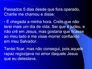Passados 5 dias desde que fora operado, Charlie me chamou e disse: É chegada a minha hora. Creio que não terei mais um dia de vida. Sei que é judeu, e não crê em Jesus, mas gostaria que ficasse ao meu lado e me visse morrer confiando em meu Salvador. Tentei ficar, mas não consegui, pois aquele rapaz regozijava no amor daquele Jesus que eu detestava. 