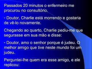 Passados 20 minutos o enfermeiro me procurou no consultório. Doutor, Charlie está morrendo e gostaria de vê-lo novamente. Chegando ao quarto, Charlie pediu-me que segurasse em sua mão e disse: Doutor, amo o senhor porque é judeu. O melhor amigo que tive neste mundo foi um judeu. Perguntei-lhe quem era esse amigo, e ele replicou: 