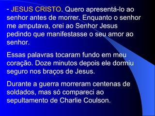 JESUS CRISTO . Quero apresentá-lo ao senhor antes de morrer. Enquanto o senhor me amputava, orei ao Senhor Jesus pedindo que manifestasse o seu amor ao senhor. Essas palavras tocaram fundo em meu coração. Doze minutos depois ele dormiu seguro nos braços de Jesus. Durante a guerra morreram centenas de soldados, mas só compareci ao sepultamento de Charlie Coulson. 