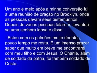 Um ano e meio após a minha conversão fui a uma reunião de oração no Brooklyn, onde as pessoas davam seus testemunhos. Depois de várias pessoas falarem, levantou-se uma senhora idosa e disse: - Estou com os pulmões muito doentes, pouco tempo me resta. É um imenso prazer saber que muito em breve me encontrarei com meu filho e com Jesus. O Charlie, além de soldado da pátria, foi também soldado de Cristo. 