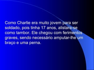 Como Charlie era muito jovem para ser soldado, pois tinha 17 anos, alistara-se como tambor. Ele chegou com ferimentos graves, sendo necessário amputar-lhe um braço e uma perna. 