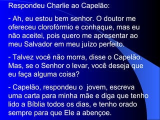 Respondeu Charlie ao Capelão: Ah, eu estou bem senhor. O doutor me ofereceu clorofórmio e conhaque, mas eu não aceitei, pois quero me apresentar ao meu Salvador em meu juízo perfeito. Talvez você não morra, disse o Capelão. Mas, se o Senhor o levar, você deseja que eu faça alguma coisa? - Capelão, respondeu o  jovem, escreva uma carta para minha mãe e diga que tenho lido a Bíblia todos os dias, e tenho orado sempre para que Ele a abençoe. 