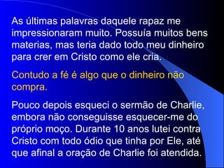 As últimas palavras daquele rapaz me
impressionaram muito. Possuía muitos bens
materias, mas teria dado todo meu dinheiro
para crer em Cristo como ele cria.
Contudo a fé é algo que o dinheiro não
compra.
Pouco depois esqueci o sermão de Charlie,
embora não conseguisse esquecer-me do
próprio moço. Durante 10 anos lutei contra
Cristo com todo ódio que tinha por Ele, até
que afinal a oração de Charlie foi atendida.
 