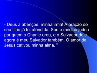 - Deus a abençoe, minha irmã! A oração do
seu filho já foi atendida. Sou o médico judeu
por quem o Charlie orou, e o Salvador dele
agora é meu Salvador também. O amor de
Jesus cativou minha alma. ”
 