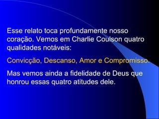 Esse relato toca profundamente nosso
coração. Vemos em Charlie Coulson quatro
qualidades notáveis:
Convicção, Descanso, Amor e Compromisso.
Mas vemos ainda a fidelidade de Deus que
honrou essas quatro atitudes dele.
 