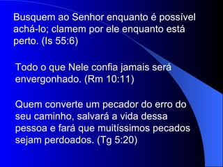 Busquem ao Senhor enquanto é possível
achá-lo; clamem por ele enquanto está
perto. (Is 55:6)

Todo o que Nele confia jamais será
envergonhado. (Rm 10:11)

Quem converte um pecador do erro do
seu caminho, salvará a vida dessa
pessoa e fará que muitíssimos pecados
sejam perdoados. (Tg 5:20)
 