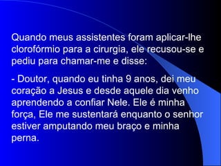 Quando meus assistentes foram aplicar-lhe
clorofórmio para a cirurgia, ele recusou-se e
pediu para chamar-me e disse:
- Doutor, quando eu tinha 9 anos, dei meu
coração a Jesus e desde aquele dia venho
aprendendo a confiar Nele. Ele é minha
força, Ele me sustentará enquanto o senhor
estiver amputando meu braço e minha
perna.
 