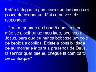 Então indaguei e pedi para que tomasse um
pouco de conhaque. Mais uma vez ele
respondeu:
- Doutor, quando eu tinha 5 anos, minha
mãe se ajoelhou ao meu lado, pedindo à
Jesus, para que eu nunca bebesse um gole
de bebida alcoólica. Existe a possibilidade
de eu morrer e ir para a presença de Deus.
O senhor quer que eu chegue lá com bafo
de conhaque?
 