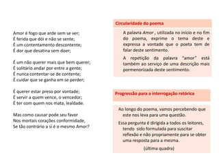 Circularidade do poema

Amor é fogo que arde sem se ver;        -     A palavra Amor , utilizada no início e no fim
É ferida que dói e não se sente;              do poema, exprime o tema deste e
É um contentamento descontente;               expressa a vontade que o poeta tem de
É dor que desatina sem doer;                  falar deste sentimento.
                                        -     A repetição da palavra “amor” está
É um não querer mais que bem querer;          também ao serviço de uma descrição mais
É solitário andar por entre a gente;          pormenorizada deste sentimento.
É nunca contentar-se de contente;
É cuidar que se ganha em se perder;

É querer estar preso por vontade;       Progressão para a interrogação retórica
É servir a quem vence, o vencedor;
É ter com quem nos mata, lealdade.
                                            Ao longo do poema, vamos percebendo que
Mas como causar pode seu favor                este nos leva para uma questão.
Nos mortais corações conformidade,          Essa pergunta é dirigida a todos os leitores,
Se tão contrário a si é o mesmo Amor?         tendo sido formulada para suscitar
                                              reflexão e não propriamente para se obter
                                              uma resposta para a mesma.
                                                        (última quadra)
 