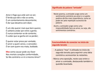 Significado da palavra “amizade”

                                         Neste poema, a amizade surge como um
Amor é fogo que arde sem se ver;           sentimento contrário ao amor e o sujeito
É ferida que dói e não se sente;           poético dá-lhe mais importância, como se
É um contentamento descontente;            pode ver pela repetição sucessiva da
É dor que desatina sem doer;               palavra.
                                         Assim, a amizade surge como uma
É um não querer mais que bem querer;       impossibilidade face ao amor, ou seja, são
É solitário andar por entre a gente;       sentimentos contrários.
É nunca contentar-se de contente;
É cuidar que se ganha em se perder;

É querer estar preso por vontade;       Funcionalidade do conector no início do
É servir a quem vence, o vencedor;      segundo terceto
É ter com quem nos mata, lealdade.
                                         - A palavra “mas” é utilizada no início do
Mas como causar pode seu favor              segundo terceto para exprimir uma ideia
Nos mortais corações conformidade,          contrária a acrescentar às restantes.
Se tão contrário a si é o mesmo Amor?
                                        - Marca uma oposição, neste caso entre o
                                           amor e a amizade, destacando também a
                                           questão levantada.
 