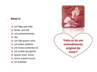    Amor é:

       um fogo que arde
       ferida que dói
       um contentamento
       dor
       um não querer mais      Trata-se de um
       um andar solitário      entendimento
       um nunca contentar-se     original do
       um cuidar que ganha         amor?
       querer estar preso
       servir a quem vence
       ter lealdade
 