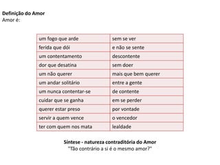 Definição do Amor
Amor é:


              um fogo que arde               sem se ver
              ferida que dói                 e não se sente
              um contentamento               descontente
              dor que desatina               sem doer
              um não querer                  mais que bem querer
              um andar solitário             entre a gente
              um nunca contentar-se          de contente
              cuidar que se ganha            em se perder
              querer estar preso             por vontade
              servir a quem vence            o vencedor
              ter com quem nos mata          lealdade

                         Síntese - natureza contraditória do Amor
                           "Tão contrário a si é o mesmo amor?"
 