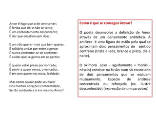 Amor é fogo que arde sem se ver;        Como é que se consegue inovar?
É ferida que dói e não se sente;
É um contentamento descontente;         O poeta desenvolve a definição de Amor
É dor que desatina sem doer;            através de um pensamento antitético. A
                                        antítese é uma figura de estilo pela qual se
É um não querer mais que bem querer;
                                        aproximam dois pensamentos de sentido
É solitário andar por entre a gente;
É nunca contentar-se de contente;       contrário (triste e leda, branco e preto, dia e
É cuidar que se ganha em se perder;     noite).

É querer estar preso por vontade;       O oxímoro (oxy – agudamente + morós -
É servir a quem vence, o vencedor;      néscio) consiste na fusão num só enunciado
É ter com quem nos mata, lealdade.      de dois pensamentos que se excluem
                                        mutuamente.       Espécie    de    antítese
Mas como causar pode seu favor
                                        concentrada ou reforçada (ex. ilustre
Nos mortais corações conformidade,
Se tão contrário a si é o mesmo Amor?   desconhecido) (expressão de um paradoxo)
 