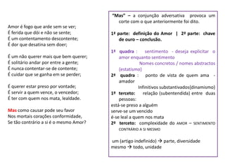 “Mas” – a conjunção adversativa provoca um
                                          corte com o que anteriormente foi dito.
Amor é fogo que arde sem se ver;
É ferida que dói e não se sente;        1ª parte: definição do Amor | 2ª parte: chave
É um contentamento descontente;             de ouro – conclusão.
É dor que desatina sem doer;
                                        1ª quadra :       sentimento - deseja explicitar o
É um não querer mais que bem querer;        amor enquanto sentimento
É solitário andar por entre a gente;                   Nomes concretos / nomes abstractos
É nunca contentar-se de contente;           {estatismo}
É cuidar que se ganha em se perder;     2ª quadra : ponto de vista de quem ama -
                                            amador
É querer estar preso por vontade;                     Infinitivos substantivados{dinamismo}
É servir a quem vence, o vencedor;      1º terceto:      relação (subentendida) entre duas
É ter com quem nos mata, lealdade.          pessoas:
                                        está-se preso a alguém
Mas como causar pode seu favor          serve-se um vencido
Nos mortais corações conformidade,      é-se leal a quem nos mata
Se tão contrário a si é o mesmo Amor?   2º terceto: complexidade do AMOR – SENTIMENTO
                                           CONTRÁRIO A SI MESMO

                                        um (artigo indefinido)  parte, diversidade
                                        mesmo  todo, unidade
 