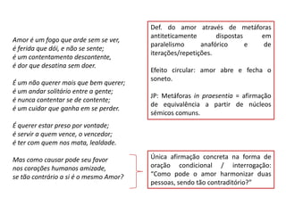 Def. do amor através de metáforas
                                        antiteticamente       dispostas   em
Amor é um fogo que arde sem se ver,
                                        paralelismo      anafórico      e  de
é ferida que dói, e não se sente;
                                        iterações/repetições.
é um contentamento descontente,
é dor que desatina sem doer.
                                        Efeito circular: amor abre e fecha o
                                        soneto.
É um não querer mais que bem querer;
é um andar solitário entre a gente;
                                        JP: Metáforas in praesentia = afirmação
é nunca contentar se de contente;
                                        de equivalência a partir de núcleos
é um cuidar que ganha em se perder.
                                        sémicos comuns.
É querer estar preso por vontade;
é servir a quem vence, o vencedor;
é ter com quem nos mata, lealdade.

Mas como causar pode seu favor          Única afirmação concreta na forma de
nos corações humanos amizade,           oração condicional / interrogação:
se tão contrário a si é o mesmo Amor?   “Como pode o amor harmonizar duas
                                        pessoas, sendo tão contraditório?”
 