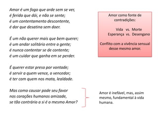 Amor é um fogo que arde sem se ver,
é ferida que dói, e não se sente;            Amor como fonte de
é um contentamento descontente,                contradições:
é dor que desatina sem doer.
                                                 Vida vs. Morte
                                             Esperança vs. Desengano
É um não querer mais que bem querer;
é um andar solitário entre a gente;     Conflito com a vivência sensual
é nunca contentar se de contente;             desse mesmo amor.
é um cuidar que ganha em se perder.

É querer estar preso por vontade;
é servir a quem vence, o vencedor;
é ter com quem nos mata, lealdade.

Mas como causar pode seu favor
                                        Amor é inefável, mas, assim
nos corações humanos amizade,           mesmo, fundamental à vida
se tão contrário a si é o mesmo Amor?   humana.
 