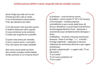 Camões procura definir o amor, lançando mão de variados recursos:



Amor é fogo que arde sem se ver;
É ferida que dói e não se sente;           a) Antíteses – onze primeiros versos;
É um contentamento descontente;            b) Anáfora – forma verbal “é” (2º a 11º versos);
É dor que desatina sem doer;               c) Enumeração – estados psíquicos
                                           contraditórios a que o amor pode levar, de
É um não querer mais que bem querer;       forma a identificar a sua principal característica;
É solitário andar por entre a gente;       d) Interrogação Retórica Final – apresenta a
É nunca contentar-se de contente;          característica que verdadeiramente distingue o
É cuidar que se ganha em se perder;        Amor;
                                           e) Metáfora – encarece a força do sentimento
É querer estar preso por vontade;          amoroso: “Amor é um fogo…” e “…é ferida”;
É servir a quem vence, o vencedor;         f) Artigo Indefinido – adequado à natureza
É ter com quem nos mata, lealdade.         indefinível do sentimento descrito e que sugere
                                           semelhança;
Mas como causar pode seu favor             g) Verbo substantivado – a sugerir vida: “É um
Nos mortais corações conformidade,         não querer…”
Se tão contrário a si é o mesmo Amor?      “É um andar”
                                           "É um nunca contentar-se”
                                           “É um cuidar”
 