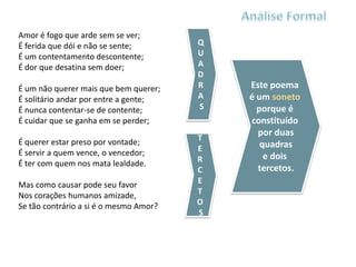 Amor é fogo que arde sem se ver;
É ferida que dói e não se sente;        Q
É um contentamento descontente;         U
É dor que desatina sem doer;            A
                                        D
É um não querer mais que bem querer;    R   Este poema
É solitário andar por entre a gente;    A   é um soneto
É nunca contentar-se de contente;       S     porque é
É cuidar que se ganha em se perder;         constituído
                                              por duas
É querer estar preso por vontade;       T
                                        E      quadras
É servir a quem vence, o vencedor;              e dois
É ter com quem nos mata lealdade.       R
                                        C     tercetos.
Mas como causar pode seu favor          E
Nos corações humanos amizade,           T
Se tão contrário a si é o mesmo Amor?   O
                                        S
 