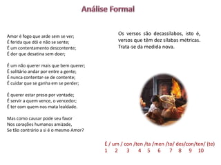 Amor é fogo que arde sem se ver;
                                              Os versos são decassílabos, isto é,
É ferida que dói e não se sente;              versos que têm dez sílabas métricas.
É um contentamento descontente;               Trata-se da medida nova.
É dor que desatina sem doer;

É um não querer mais que bem querer;
É solitário andar por entre a gente;
É nunca contentar-se de contente;
É cuidar que se ganha em se perder;

É querer estar preso por vontade;
É servir a quem vence, o vencedor;
É ter com quem nos mata lealdade.

Mas como causar pode seu favor
Nos corações humanos amizade,
Se tão contrário a si é o mesmo Amor?

                                        É / um / con /ten /ta /men /to/ des/con/ten/ (te)
                                        1 2       3    4 5 6         7 8 9 10
 