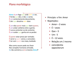 Plano morfológico


Amor é um fogo que arde sem se ver,
É ferida que dói, e não se sente;        Princípio e fim: Amor
É um contentamento descontente,
É dor que desatina sem doer.             Repetições:
                                             Amor – 2 vezes
É um não querer mais que bem querer;
É um andar solitário entre a gente;          É – vezes
É nunca contentar-se de contente;
É um cuidar que ganha em se perder.
                                             Que – 5
                                             Um - 5
É querer estar preso por vontade;
É servir a quem vence, o vencedor;           É – 12 vezes
É ter com quem nos mata, lealdade.           Relação um / mesmo
Mas como causar pode seu favor               coincidentia
Nos corações humanos amizade,                 oppositorum
Se tão contrário a si é o mesmo Amor?
 