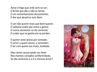 Amor é fogo que arde sem se ver;
É ferida que dói e não se sente;
É um contentamento descontente;
É dor que desatina sem doer;

É um não querer mais que bem querer;
É solitário andar por entre a gente;
É nunca contentar-se de contente;
É cuidar que se ganha em se perder;

É querer estar preso por vontade;
É servir a quem vence, o vencedor;
É ter com quem nos mata, lealdade.

Mas como causar pode seu favor
Nos mortais corações conformidade,
Se tão contrário a si é o mesmo Amor?
 