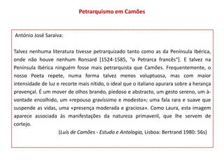 Petrarquismo em Camões


António José Saraiva:

Talvez nenhuma literatura tivesse petrarquizado tanto como as da Península Ibérica,
onde não houve nenhum Ronsard [1524-1585, “o Petrarca francês“]. E talvez na
Península Ibérica ninguém fosse mais petrarquista que Camões. Frequentemente, o
nosso Poeta repete, numa forma talvez menos voluptuosa, mas com maior
intensidade de luz e recorte mais nítido, o ideal que o italiano apurara sobre a herança
provençal. É um mover de olhos brando, piedoso e abstracto, um gesto sereno, um à-
vontade encolhido, um «repouso gravíssimo e modesto»; uma fala rara e suave que
suspende as vidas, uma «presença moderada e graciosa». Como Laura, esta imagem
aparece associada às manifestações da natureza primaveril, que lhe servem de
cortejo.
                    (Luís de Camões - Estudo e Antologia, Lisboa: Bertrand 1980: 56s)
 