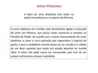 Amor Platónico

           A ideia do amor platónico tem raízes na
           poesia trovadoresca e na poesia de Petrarca.



O amor platónico em Camões está diretamente ligado à conceção
do amor em Petrarca, que possui raízes essenciais e remotas na
filosofia de Platão. De acordo com a teoria transcendente do amor
platónico, o amor é uma aspiração que engrandece o espírito do
poeta; o que o verdadeiro amante busca no ser amado é o reflexo
de um Bem supremo que existe em estado absoluto no mundo
Ideal. O amor não pode nunca ser consumado, pois tem de ser
sempre sofrimento e desejo insatisfeito.
 