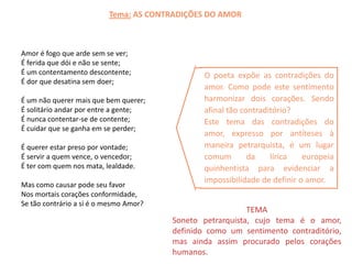 Tema: AS CONTRADIÇÕES DO AMOR



Amor é fogo que arde sem se ver;
É ferida que dói e não se sente;
É um contentamento descontente;                O poeta expõe as contradições do
É dor que desatina sem doer;
                                               amor. Como pode este sentimento
É um não querer mais que bem querer;           harmonizar dois corações. Sendo
É solitário andar por entre a gente;           afinal tão contraditório?
É nunca contentar-se de contente;              Este tema das contradições do
É cuidar que se ganha em se perder;
                                               amor, expresso por antíteses à
É querer estar preso por vontade;              maneira petrarquista, é um lugar
É servir a quem vence, o vencedor;             comum        da    lírica   europeia
É ter com quem nos mata, lealdade.             quinhentista para evidenciar a
                                               impossibilidade de definir o amor.
Mas como causar pode seu favor
Nos mortais corações conformidade,
Se tão contrário a si é o mesmo Amor?
                                                           TEMA
                                        Soneto petrarquista, cujo tema é o amor,
                                        definido como um sentimento contraditório,
                                        mas ainda assim procurado pelos corações
                                        humanos.
 