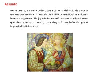 Assunto
   Neste poema, o sujeito poético tenta dar uma definição de amor, à
   maneira petrarquista, através de uma série de metáforas e antíteses
   bastante sugestivas. Ele joga de forma artística com a palavra Amor
   que abre e fecha o poema, para chegar à conclusão de que é
   impossível definir o amor.
          Síntese




                                                         Voltar
 