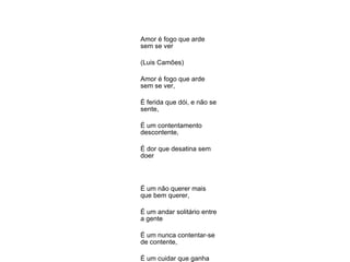 Amor é fogo que arde sem se ver  (Luis Camões) Amor é fogo que arde sem se ver,  É ferida que dói, e não se sente,  É um contentamento descontente,  É dor que desatina sem doer  É um não querer mais que bem querer,  É um andar solitário entre a gente  É um nunca contentar-se de contente,  É um cuidar que ganha em se perder  É um querer estar preso por vontade,  É servir a quem vence, o vencedor,  É ter com quem nos mata, lealdade,  Mas como causar pode seu favor  Nos corações humanos maizade,  Se tão contrário a si mesmo é o amor?  