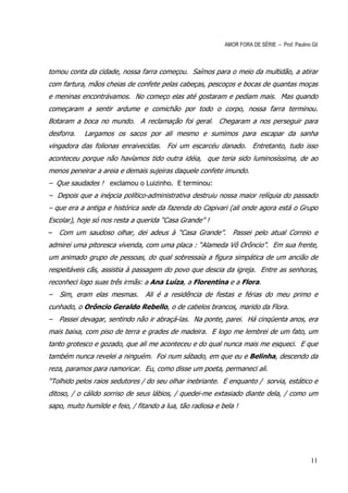 AMOR FORA DE SÉRIE – Prof. Paulino Gil



tomou conta da cidade, nossa farra começou. Saímos para o meio da multidão, a atirar
com fartura, mãos cheias de confete pelas cabeças, pescoços e bocas de quantas moças
e meninas encontrávamos. No começo elas até gostaram e pediam mais. Mas quando
começaram a sentir ardume e comichão por todo o corpo, nossa farra terminou.
Botaram a boca no mundo. A reclamação foi geral. Chegaram a nos perseguir para
desforra.   Largamos os sacos por ali mesmo e sumimos para escapar da sanha
vingadora das folionas enraivecidas. Foi um escarcéu danado. Entretanto, tudo isso
aconteceu porque não havíamos tido outra idéia, que teria sido luminosíssima, de ao
menos peneirar a areia e demais sujeiras daquele confete imundo.
– Que saudades ! exclamou o Luizinho. E terminou:
– Depois que a inépcia político-administrativa destruiu nossa maior relíquia do passado
– que era a antiga e histórica sede da fazenda do Capivari (ali onde agora está o Grupo
Escolar), hoje só nos resta a querida “Casa Grande” !
–   Com um saudoso olhar, dei adeus à “Casa Grande”. Passei pelo atual Correio e
admirei uma pitoresca vivenda, com uma placa : “Alameda Vô Orôncio”. Em sua frente,
um animado grupo de pessoas, do qual sobressaía a figura simpática de um ancião de
respeitáveis cãs, assistia à passagem do povo que descia da igreja. Entre as senhoras,
reconheci logo suas três irmãs: a Ana Luíza, a Florentina e a Flora.
–   Sim, eram elas mesmas.       Ali é a residência de festas e férias do meu primo e
cunhado, o Orôncio Geraldo Rebello, o de cabelos brancos, marido da Flora.
– Passei devagar, sentindo não ir abraçá-las. Na ponte, parei. Há cinqüenta anos, era
mais baixa, com piso de terra e grades de madeira. E logo me lembrei de um fato, um
tanto grotesco e gozado, que ali me aconteceu e do qual nunca mais me esqueci. E que
também nunca revelei a ninguém. Foi num sábado, em que eu e Belinha, descendo da
reza, paramos para namoricar. Eu, como disse um poeta, permaneci ali.
“Tolhido pelos raios sedutores / do seu olhar inebriante. E enquanto / sorvia, estático e
ditoso, / o cálido sorriso de seus lábios, / quedei-me extasiado diante dela, / como um
sapo, muito humilde e feio, / fitando a lua, tão radiosa e bela !




                                                                                               11
 