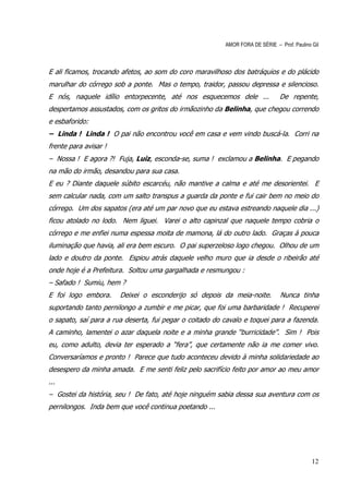 AMOR FORA DE SÉRIE – Prof. Paulino Gil



E ali ficamos, trocando afetos, ao som do coro maravilhoso dos batráquios e do plácido
marulhar do córrego sob a ponte. Mas o tempo, traidor, passou depressa e silencioso.
E nós, naquele idílio entorpecente, até nos esquecemos dele ...                De repente,
despertamos assustados, com os gritos do irmãozinho da Belinha, que chegou correndo
e esbaforido:
– Linda ! Linda ! O pai não encontrou você em casa e vem vindo buscá-la. Corri na
frente para avisar !
– Nossa ! E agora ?! Fuja, Luiz, esconda-se, suma ! exclamou a Belinha. E pegando
na mão do irmão, desandou para sua casa.
E eu ? Diante daquele súbito escarcéu, não mantive a calma e até me desorientei. E
sem calcular nada, com um salto transpus a guarda da ponte e fui cair bem no meio do
córrego. Um dos sapatos (era até um par novo que eu estava estreando naquele dia ...)
ficou atolado no lodo. Nem liguei. Varei o alto capinzal que naquele tempo cobria o
córrego e me enfiei numa espessa moita de mamona, lá do outro lado. Graças à pouca
iluminação que havia, ali era bem escuro. O pai superzeloso logo chegou. Olhou de um
lado e doutro da ponte. Espiou atrás daquele velho muro que ia desde o ribeirão até
onde hoje é a Prefeitura. Soltou uma gargalhada e resmungou :
– Safado ! Sumiu, hem ?
E foi logo embora.     Deixei o esconderijo só depois da meia-noite.           Nunca tinha
suportando tanto pernilongo a zumbir e me picar, que foi uma barbaridade ! Recuperei
o sapato, saí para a rua deserta, fui pegar o coitado do cavalo e toquei para a fazenda.
A caminho, lamentei o azar daquela noite e a minha grande “burricidade”. Sim ! Pois
eu, como adulto, devia ter esperado a “fera”, que certamente não ia me comer vivo.
Conversaríamos e pronto ! Parece que tudo aconteceu devido à minha solidariedade ao
desespero da minha amada. E me senti feliz pelo sacrifício feito por amor ao meu amor
...
– Gostei da história, seu ! De fato, até hoje ninguém sabia dessa sua aventura com os
pernilongos. Inda bem que você continua poetando ...




                                                                                            12
 