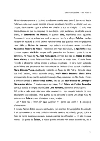 AMOR FORA DE SÉRIE – Prof. Paulino Gil



Já fazia tempo que eu e o Luizinho ocupávamos aquela mesa junto à Barraca da Festa.
Notamos então que outras pessoas ansiosas desejavam também se deliciar com uns
chopes, desocupamos lugar e saímos em direção à Rua do Colégio.              O Luiz, mais
desequilibrado do que eu, segurava no meu braço. Logo avistamos, na calçada à nossa
direita, o Setembrino de Moraes, o querido Bino, negociando suas bijuterias.
Conversando com ele estava sua irmã, a sempre risonha e alegre Zuleika.              Ambos
residem em Taubaté e são os últimos remanescentes dos quatorze filhos do prestantes
casal Júlio e Silvina de Moraes. Logo adiante encontramos nosso conterrâneo
Agostinho Ribeiro do Prado. Residentes em Mogi das Cruzes, o Agostinho e sua
bondosa esposa Mariinha sempre estão presentes em Jambeiro, quase todos os
domingos, na Missa do Pe. José Kumagawa, devotos que são de Nossa Senhora
Rosa Mística, e nunca faltam na Festa da Padroeira de nossa terra. E assim íamos
revendo e abraçando velhos amigos e antigos ex-colegas.        E para maior satisfação
estava entre eles justamente nossa ex-diretora do saudoso Grupo Escolar, a caríssima
Maria Olímpia Vieira, atualmente residente em Águas de São Pedro. Com ela estava
sua irmã paterna, nossa estimada amiga, Profª Maria Iracema Vieira Silva,
acompanhada de seu marido, Antonio Fernandes Silva, residentes em São Paulo. E mais
a prima de ambas, a Zélia Franco Bastos, filha do Cel. João Franco de Camargo e
Mariquinha Vieira. E ainda o nosso ex-colega, Prof. Edison de Freitas Ramalho,
com sua esposa, a sempre amável Zélia Lara Ramalho, residentes em Caçapava.
Até então o Luiz ainda não havia sido reconhecido.      Mas naquele instante de nada
adiantaram seus disfarces. Pois quando eu ia apresentá-lo como um amigo meu, foi
justamente o Édison quem, abrindo os braços, bradou :
– Ah ! Essa não ! Você por aqui, Luizinho ?!      Como vai, nego ?            E abraçou-o
efusivamente.
O mesmo fizeram todos os que o conheciam, com grandes demonstrações de amizade.
E ali permanecemos na mais cordial e animada palestra, recordando gentes, coisas e
fatos do nosso longínquo passado, quando éramos tão diferentes ... E não era para
menos. Da parte do Édison, a nossa grande amizade vem desde quando ele, eu, o




                                                                                           13
 