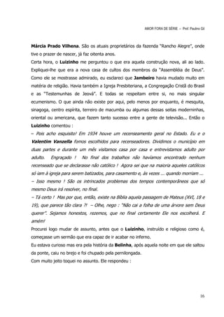 AMOR FORA DE SÉRIE – Prof. Paulino Gil



Márcia Prado Vilhena. São os atuais proprietários da fazenda “Rancho Alegre”, onde
tive o prazer de nascer, já faz oitenta anos.
Certa hora, o Luizinho me perguntou o que era aquela construção nova, ali ao lado.
Expliquei-lhe que era a nova casa de cultos dos membros da “Assembléia de Deus”.
Como ele se mostrasse admirado, eu esclareci que Jambeiro havia mudado muito em
matéria de religião. Havia também a Igreja Presbiteriana, a Congregação Cristã do Brasil
e as “Testemunhas de Jeová”. E todas se respeitam entre si, no mais singular
ecumenismo. O que ainda não existe por aqui, pelo menos por enquanto, é mesquita,
sinagoga, centro espírita, terreiro de macumba ou algumas dessas seitas moderninhas,
oriental ou americana, que fazem tanto sucesso entre a gente de televisão... Então o
Luizinho comentou :
– Pois acho esquisito! Em 1934 houve um recenseamento geral no Estado. Eu e o
Valentim Vanzella fomos escolhidos para recenseadores. Dividimos o município em
duas partes e durante um mês visitamos casa por casa e entrevistamos adulto por
adulto.   Engraçado !      No final dos trabalhos não havíamos encontrado nenhum
recenseado que se declarasse não católico ! Agora sei que na maioria aqueles católicos
só iam à igreja para serem batizados, para casamento e, às vezes ... quando morriam ...
– Isso mesmo ! São os intrincados problemas dos tempos contemporâneos que só
mesmo Deus irá resolver, no final.
– Tá certo ! Mas por que, então, existe na Bíblia aquela passagem de Mateus (XVI, 18 e
19), que parece tão clara ?! – Olhe, nego : “Não cai a folha de uma árvore sem Deus
querer”. Sejamos honestos, rezemos, que no final certamente Ele nos escolherá. E
amém!
Procurei logo mudar de assunto, antes que o Luizinho, instruído e religioso como é,
começasse um sermão que era capaz de ir acabar no inferno.
Eu estava curioso mas era pela história da Belinha, após aquela noite em que ele saltou
da ponte, caiu no brejo e foi chupado pela pernilongada.
Com muito jeito toquei no assunto. Ele respondeu :




                                                                                              16
 