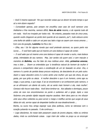 AMOR FORA DE SÉRIE – Prof. Paulino Gil



– Você é mesmo especula! Por que recordar coisas que se deram há tanto tempo e que
só a mim dizem respeito?
– Curiosidade apenas, pois sempre me encafifou esse caso de você namorar uma
lindíssima e fina mocinha, namoro difícil, fora de série mesmo, e de repente tudo dá
em nada. Você era invejado por todos nós. No entanto, passados mais de cinco anos,
quando vocês chegaram ao ponto bem quente de se casarem, puf !, tudo estoura como
uma bolha de sabão e cada um vai para seu lado e logo se casam com novos amores ...
Com cara de gozação, Luizinho me fita e diz :
– Olha, seu ! Se for alguma novela que você pretende escrever, eu quero parte nos
lucros ... E você bem sabe que só mesmo um cara boboca é capaz de contar.
– E você sabe que só mesmo uma cara boboca é capaz de revelar a outro, mais boboca
ainda, intimidades de seu namoro. Mas, ‘por serdes vós quem sois’, e sem macular a
memória da Belinha, vou lhe falar do meu inditoso amor. Aliás, primeiros amores,
meu e dela ... Dizem os entendidos que ‘a tendência natural do homem da mulher é
procura o companheiro ideal para a constituição de um lar baseado no amor. Ora, o
namoro é o ponto de partida dessa procura recíproca, da descoberta de um pelo outro.
Assim o rapaz descobre como é e como sente uma mulher: por que ela chora, do que
gosta, por que grita ou ataca. A mulher descobre o que é um homem, como age ou
reage, o que pensa, o que exige. E ao se encontrarem e se conhecerem pelo namoro, e
ao se afirmarem um diante do outro, ele se sente mais homem e ela, mais mulher’.
Conosco não houve nada disso. Você deve lembrar-se. Aos sábados e domingos, pouco
antes da reza nos encontrávamos na ponte e subíamos até a igreja. Após a reza
fazíamos uma parada rápida naquela esquina saudosa. Nem dava para eu me ofuscar
ante seus olhos rutilantes ou para sorver o meigo e melífluo sorriso que surgia de seus
lábios de rubi, sorriso capaz de despetalar botões de rosa desabrochando ...
Atento, eu ouvia meu amigo espargir suas jóias poéticas, como se estivesse com o
coração pulsando no passado. E ele continuou :
– Logo descíamos. Ao nosso lado passavam casais de jovens alegres, mãos ou ombros
dados, rindo ou cochichando coisas. Logo iriam dar voltas na praça ou se encorujar




                                                                                             17
 