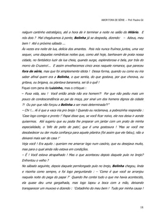 AMOR FORA DE SÉRIE – Prof. Paulino Gil



nalgum cantinho estratégico, até a hora de ir terminar a noite no salão do Hilário. E
nós dois ? Mal chegávamos à ponte, Belinha já se despedia, dizendo: – Adeus, meu
bem ! Até o próximo sábado ...
Às vezes era noite de lua, delícia dos amantes. Pois nós nunca fruímos juntos, uma vez
sequer, uma daquelas românticas noites que, como até hoje, banhavam de prata nossa
cidade, no fantástico luzir da lua cheia, quando surge, esplendorosa e bela, por trás do
morro do Cruzeiro!... E assim envelhecemos cinco anos naquele romance, que pareceu
fora de série, mas que foi simplesmente idiota ! Dessa forma, quando ou como eu iria
saber afinal quem era a Belinha, o que sentia, do que gostava, por que chorava, ou
gritava, ou brigava, ou plantava bananeira, sei lá o quê !
Fiquei com pena do Luizinho, mas o critiquei :
– Puxa vida, seu ! Você então ainda não era homem?! Por que não pediu mais um
pouco de condescendência ao pai da moça, por sinal um dos homens dignos da cidade
?! Ou por que não forçou a Belinha a ser mais determinada?!”
– Chi !... Aí é que a vaca iria pro brejo ! Quando eu reclamava, a pobrezinha respondia :
‘Case logo comigo e pronto !’ Papai disse que, se você ficar noivo, ele nos deixa ir aonde
quisermos. Até sugeriu que eu podia lhe preparar um jantar com um prato de minha
especialidade, o ‘bife de peito de pato’, que é uma gostosura ! ‘Mas se você me
desobedecer ou der muita confiança para aquele pilantra (foi assim que ele falou), não a
deixarei mais sair de casa !’
Veja você ! Era aquilo : queriam me amarrar logo num casório, que eu desejava muito,
mas para o qual ainda não estava em condições.
– É ! Você estava atrapalhado ! Mas o que aconteceu depois daquele pulo no brejo?
Enfrentou o velho ?
No sábado seguinte, depois daquele pernilongado pulo no brejo, Belinha chegou, linda
e risonha como sempre, e foi logo perguntando : – ‘Como é que você se arranjou
naquela noite do pega do papai ?’ Quando lhe contei tudo o que me havia acontecido,
ela quase deu uma gargalhada, mas logo tapou a boca com a mão, deixando
transparecer um muxoxo e dizendo : ‘Coitadinho do meu bem ! Tudo por minha causa !




                                                                                                18
 