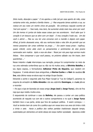 AMOR FORA DE SÉRIE – Prof. Paulino Gil



Sinto muito, desculpe o papai.’ E me apertou a mão (só por esse aperto de mão, coisa
raríssima entre nós, perdoei a família inteira ...) Mas enquanto íamos subindo a rua, eu
notava em seu rosto um risinho cínico de gozação. Ela continuou naquela vozinha de
‘mel com açúcar’ : – ‘Isso tudo, meu bem, faz aumentar ainda mais meu amor por você.
Um dia iremos rir juntos de todas essas coisas que nos acontecem. Você sabe que ‘o
coração é um tesouro que se abre com um beijo’. E meu coração é todo seu. Um dia
você o abrirá ... Mas eu vou ter uma conversa com a mamãe e depois com papai.
Afinal, já tenho dezessete anos, não sou nenhuma boba e eles têm de permitir que ao
menos possamos dar umas voltinhas na praça ...’ Era assim nossa prosa : ingênua,
quase infantil, como aliás eram os pensamentos e sentimentos de dois jovens
namorados sem malícia. Após a reza ela disse : ‘Rezei por nós para logo sermos muito
felizes. Para compensar o que você passou, no próximo sábado vou lhe trazer, bem
quentinhas ...’
Nesse instante o Luiz interrompeu sua narração, porque fui cumprimentar no meio da
rua uma estimada conterrânea que eu não via há muitos anos, a Olivinha Batalha, e
seu digno esposo, o farmacêutico Adhemar Pinto de Siqueira, que residem em
Caçapava. E ainda abracei duas amiguinhas, a Marina Cunha e a Nair do saudoso Zé
Ivo, esta última nossa ex-aluna aqui no antigo Grupo Escolar.
Deixando a ponte e seguindo pela Rua Major Gurgel (a “rua do Colégio”), paramos na
esquina do armazém do Hélio Almeida e do seu sobrinho Domingos, e o Luiz pôs-se
a recordar:
– Foi aqui a loja de fazendas do nosso amigo Jorge José (o Jorge Turco), sírio de fina
raça que aqui residiu muitos anos.
E esquecendo de continuar o caso da Belinha, ele passou a contar um caso político
acontecido ali naquela rua com ele e outros companheiros e no qual o Jorge Turco
também teve a sua parte, ainda que fora de qualquer política. E assim começou : –
Você se lembra bem de como foi a política aqui em nossa terra nos anos de trinta e três
a trinta e sete.   Havia a política dos velhos partidos tradicionais daquele tempo,
sustentados por elementos um tanto idosos da nossa melhor sociedade. Apareceu então




                                                                                            19
 