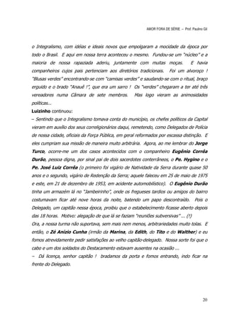 AMOR FORA DE SÉRIE – Prof. Paulino Gil



o Integralismo, com idéias e ideais novos que empolgaram a mocidade da época por
todo o Brasil. E aqui em nossa terra aconteceu o mesmo. Fundou-se um “núcleo” e a
maioria de nossa rapaziada aderiu, juntamente com muitas moças.                      E havia
companheiros cujos pais pertenciam aos diretórios tradicionais.         Foi um alvoroço !
“Blusas verdes” encontrando-se com “camisas verdes” e saudando-se com o ritual, braço
erguido e o brado “Anauê !”, que era um sarro ! Os “verdes” chegaram a ter até três
vereadores numa Câmara de sete membros.             Mas logo vieram as animosidades
políticas...
Luizinho continuou:
– Sentindo que o Integralismo tomava conta do município, os chefes políticos da Capital
vieram em auxílio dos seus correligionários daqui, remetendo, como Delegados de Polícia
de nossa cidade, oficiais da Força Pública, em geral reformados por escassa distinção. E
eles cumpriam sua missão de maneira muito arbitrária. Agora, ao me lembrar do Jorge
Turco, ocorre-me um dos casos acontecidos com o companheiro Eugênio Corrêa
Durão, pessoa digna, por sinal pai de dois sacerdotes conterrâneos, o Pe. Hygino e o
Pe. José Luiz Corrêa (o primeiro foi vigário de Natividade da Serra durante quase 50
anos e o segundo, vigário de Redenção da Serra; aquele faleceu em 25 de maio de 1975
e este, em 21 de dezembro de 1953, em acidente automobilístico). O Eugênio Durão
tinha um armazém lá no “Jambeirinho”, onde os fregueses tardios ou amigos do bairro
costumavam ficar até nove horas da noite, batendo um papo descontraído.                 Pois o
Delegado, um capitão nessa época, proibiu que o estabelecimento ficasse aberto depois
das 18 horas. Motivo: alegação de que lá se faziam “reuniões subversivas” ... (!)
Ora, a nossa turma não suportava, sem mais nem menos, arbitrariedades muito tolas. E
então, o Zé Anízio Cunha (irmão da Marina, da Edith, do Tito e do Walther) e eu
fomos atrevidamente pedir satisfações ao velho capitão-delegado. Nossa sorte foi que o
cabo e um dos soldados do Destacamento estavam ausentes na ocasião ...
– Dá licença, senhor capitão ! bradamos da porta e fomos entrando, indo ficar na
frente do Delegado.




                                                                                             20
 