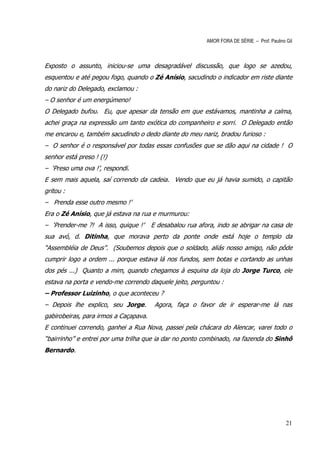 AMOR FORA DE SÉRIE – Prof. Paulino Gil



Exposto o assunto, iniciou-se uma desagradável discussão, que logo se azedou,
esquentou e até pegou fogo, quando o Zé Anísio, sacudindo o indicador em riste diante
do nariz do Delegado, exclamou :
– O senhor é um energúmeno!
O Delegado bufou. Eu, que apesar da tensão em que estávamos, mantinha a calma,
achei graça na expressão um tanto exótica do companheiro e sorri. O Delegado então
me encarou e, também sacudindo o dedo diante do meu nariz, bradou furioso :
– O senhor é o responsável por todas essas confusões que se dão aqui na cidade ! O
senhor está preso ! (!)
– ‘Preso uma ova !’, respondi.
E sem mais aquela, saí correndo da cadeia. Vendo que eu já havia sumido, o capitão
gritou :
– Prenda esse outro mesmo !’
Era o Zé Anísio, que já estava na rua e murmurou:
– ‘Prender-me ?! A isso, quique !’     E desabalou rua afora, indo se abrigar na casa de
sua avó, d. Ditinha, que morava perto da ponte onde está hoje o templo da
“Assembléia de Deus”. (Soubemos depois que o soldado, aliás nosso amigo, não pôde
cumprir logo a ordem ... porque estava lá nos fundos, sem botas e cortando as unhas
dos pés ...) Quanto a mim, quando chegamos à esquina da loja do Jorge Turco, ele
estava na porta e vendo-me correndo daquele jeito, perguntou :
– Professor Luizinho, o que aconteceu ?
– Depois lhe explico, seu Jorge.        Agora, faça o favor de ir esperar-me lá nas
gabirobeiras, para irmos a Caçapava.
E continuei correndo, ganhei a Rua Nova, passei pela chácara do Alencar, varei todo o
“bairrinho” e entrei por uma trilha que ia dar no ponto combinado, na fazenda do Sinhô
Bernardo.




                                                                                             21
 