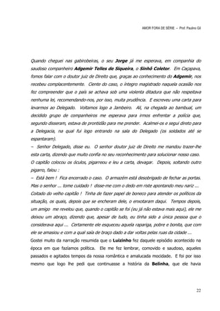 AMOR FORA DE SÉRIE – Prof. Paulino Gil




Quando cheguei nas gabirobeiras, o seu Jorge já me esperava, em companhia do
saudoso companheiro Adgemir Telles de Siqueira, o Sinhô Coletor. Em Caçapava,
fomos falar com o doutor juiz de Direito que, graças ao conhecimento do Adgemir, nos
recebeu complacentemente. Ciente do caso, o íntegro magistrado naquela ocasião nos
fez compreender que o país se achava sob uma violenta ditadura que não respeitava
nenhuma lei, recomendando-nos, por isso, muita prudência. E escreveu uma carta para
levarmos ao Delegado. Voltamos logo a Jambeiro. Ali, na chegada ao bambual, um
decidido grupo de companheiros me esperava para irmos enfrentar a polícia que,
segundo disseram, estava de prontidão para me prender. Acalmei-os e segui direto para
a Delegacia, na qual fui logo entrando na sala do Delegado (os soldados até se
espantaram).
– Senhor Delegado, disse eu. O senhor doutor juiz de Direito me mandou trazer-lhe
esta carta, dizendo que muito confia no seu reconhecimento para solucionar nosso caso.
O capitão colocou os óculos, pigarreou e leu a carta, devagar. Depois, soltando outro
pigarro, falou :
– Está bem ! Fica encerrado o caso. O armazém está desobrigado de fechar as portas.
Mas o senhor ... tome cuidado ! disse-me com o dedo em riste apontando meu nariz ...
Coitado do velho capitão ! Tinha de fazer papel de boneco para atender os políticos da
situação, os quais, depois que se encheram dele, o enxotaram daqui. Tempos depois,
um amigo me revelou que, quando o capitão se foi (eu já não estava mais aqui), ele me
deixou um abraço, dizendo que, apesar de tudo, eu tinha sido a única pessoa que o
considerava aqui ... Certamente ele esqueceu aquela rapariga, pobre e bonita, que com
ele se amasiou e com a qual saía de braço dado a dar voltas pelas ruas da cidade ...
Gostei muito da narração resumida que o Luizinho fez daquele episódio acontecido na
época em que fazíamos política.     Ele me fez lembrar, comovido e saudoso, aqueles
passados e agitados tempos da nossa romântica e amalucada mocidade. E foi por isso
mesmo que logo lhe pedi que continuasse a história da Belinha, que ele havia




                                                                                             22
 