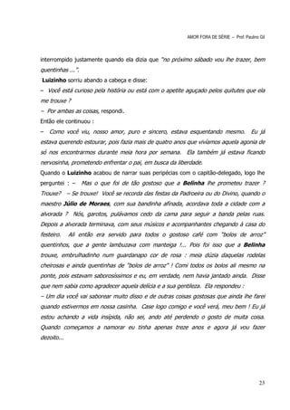 AMOR FORA DE SÉRIE – Prof. Paulino Gil



interrompido justamente quando ela dizia que “no próximo sábado vou lhe trazer, bem
quentinhas ...”.
Luizinho sorriu abando a cabeça e disse:
– Você está curioso pela história ou está com o apetite aguçado pelos quitutes que ela
me trouxe ?
– Por ambas as coisas, respondi.
Então ele continuou :
–   Como você viu, nosso amor, puro e sincero, estava esquentando mesmo. Eu já
estava querendo estourar, pois fazia mais de quatro anos que vivíamos aquela agonia de
só nos encontrarmos durante meia hora por semana. Ela também já estava ficando
nervosinha, prometendo enfrentar o pai, em busca da liberdade.
Quando o Luizinho acabou de narrar suas peripécias com o capitão-delegado, logo lhe
perguntei : –      Mas o que foi de tão gostoso que a Belinha lhe prometeu trazer ?
Trouxe? – Se trouxe! Você se recorda das festas da Padroeira ou do Divino, quando o
maestro Júlio de Moraes, com sua bandinha afinada, acordava toda a cidade com a
alvorada ? Nós, garotos, pulávamos cedo da cama para seguir a banda pelas ruas.
Depois a alvorada terminava, com seus músicos e acompanhantes chegando à casa do
festeiro.    Ali então era servido para todos o gostoso café com “bolos de arroz”
quentinhos, que a gente lambuzava com manteiga !... Pois foi isso que a Belinha
trouxe, embrulhadinho num guardanapo cor de rosa : meia dúzia daquelas rodelas
cheirosas e ainda quentinhas de “bolos de arroz” ! Comi todos os bolos ali mesmo na
ponte, pois estavam saborosíssimos e eu, em verdade, nem havia jantado ainda. Disse
que nem sabia como agradecer aquela delícia e a sua gentileza. Ela respondeu :
– Um dia você vai saborear muito disso e de outras coisas gostosas que ainda lhe farei
quando estivermos em nossa casinha. Case logo comigo e você verá, meu bem ! Eu já
estou achando a vida insípida, não sei, ando até perdendo o gosto de muita coisa.
Quando começamos a namorar eu tinha apenas treze anos e agora já vou fazer
dezoito...




                                                                                           23
 