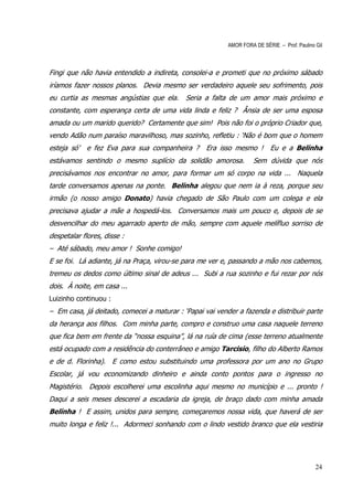 AMOR FORA DE SÉRIE – Prof. Paulino Gil



Fingi que não havia entendido a indireta, consolei-a e prometi que no próximo sábado
iríamos fazer nossos planos. Devia mesmo ser verdadeiro aquele seu sofrimento, pois
eu curtia as mesmas angústias que ela. Seria a falta de um amor mais próximo e
constante, com esperança certa de uma vida linda e feliz ? Ânsia de ser uma esposa
amada ou um marido querido? Certamente que sim! Pois não foi o próprio Criador que,
vendo Adão num paraíso maravilhoso, mas sozinho, refletiu : ‘Não é bom que o homem
esteja só’   e fez Eva para sua companheira ?      Era isso mesmo ! Eu e a Belinha
estávamos sentindo o mesmo suplício da solidão amorosa.             Sem dúvida que nós
precisávamos nos encontrar no amor, para formar um só corpo na vida ... Naquela
tarde conversamos apenas na ponte. Belinha alegou que nem ia à reza, porque seu
irmão (o nosso amigo Donato) havia chegado de São Paulo com um colega e ela
precisava ajudar a mãe a hospedá-los. Conversamos mais um pouco e, depois de se
desvencilhar do meu agarrado aperto de mão, sempre com aquele melífluo sorriso de
despetalar flores, disse :
– Até sábado, meu amor ! Sonhe comigo!
E se foi. Lá adiante, já na Praça, virou-se para me ver e, passando a mão nos cabemos,
tremeu os dedos como último sinal de adeus ... Subi a rua sozinho e fui rezar por nós
dois. À noite, em casa ...
Luizinho continuou :
– Em casa, já deitado, comecei a maturar : ‘Papai vai vender a fazenda e distribuir parte
da herança aos filhos. Com minha parte, compro e construo uma casa naquele terreno
que fica bem em frente da “nossa esquina”, lá na ruía de cima (esse terreno atualmente
está ocupado com a residência do conterrâneo e amigo Tarcisio, filho do Alberto Ramos
e de d. Florinha). E como estou substituindo uma professora por um ano no Grupo
Escolar, já vou economizando dinheiro e ainda conto pontos para o ingresso no
Magistério. Depois escolherei uma escolinha aqui mesmo no município e ... pronto !
Daqui a seis meses descerei a escadaria da igreja, de braço dado com minha amada
Belinha ! E assim, unidos para sempre, começaremos nossa vida, que haverá de ser
muito longa e feliz !... Adormeci sonhando com o lindo vestido branco que ela vestiria




                                                                                             24
 