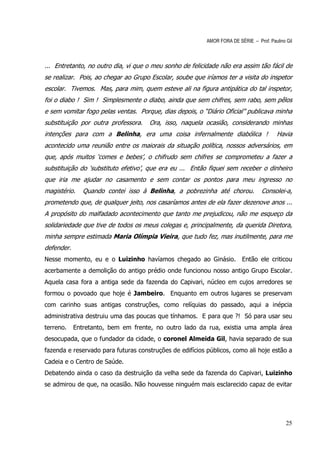 AMOR FORA DE SÉRIE – Prof. Paulino Gil



... Entretanto, no outro dia, vi que o meu sonho de felicidade não era assim tão fácil de
se realizar. Pois, ao chegar ao Grupo Escolar, soube que iríamos ter a visita do inspetor
escolar. Tivemos. Mas, para mim, quem esteve ali na figura antipática do tal inspetor,
foi o diabo ! Sim ! Simplesmente o diabo, ainda que sem chifres, sem rabo, sem pêlos
e sem vomitar fogo pelas ventas. Porque, dias depois, o “Diário Oficial” publicava minha
substituição por outra professora.   Ora, isso, naquela ocasião, considerando minhas
intenções para com a Belinha, era uma coisa infernalmente diabólica !                    Havia
acontecido uma reunião entre os maiorais da situação política, nossos adversários, em
que, após muitos ‘comes e bebes’, o chifrudo sem chifres se comprometeu a fazer a
substituição do ‘substituto efetivo’, que era eu ... Então fiquei sem receber o dinheiro
que iria me ajudar no casamento e sem contar os pontos para meu ingresso no
magistério.    Quando contei isso à Belinha, a pobrezinha até chorou.             Consolei-a,
prometendo que, de qualquer jeito, nos casaríamos antes de ela fazer dezenove anos ...
A propósito do malfadado acontecimento que tanto me prejudicou, não me esqueço da
solidariedade que tive de todos os meus colegas e, principalmente, da querida Diretora,
minha sempre estimada Maria Olímpia Vieira, que tudo fez, mas inutilmente, para me
defender.
Nesse momento, eu e o Luizinho havíamos chegado ao Ginásio.              Então ele criticou
acerbamente a demolição do antigo prédio onde funcionou nosso antigo Grupo Escolar.
Aquela casa fora a antiga sede da fazenda do Capivari, núcleo em cujos arredores se
formou o povoado que hoje é Jambeiro. Enquanto em outros lugares se preservam
com carinho suas antigas construções, como relíquias do passado, aqui a inépcia
administrativa destruiu uma das poucas que tínhamos. E para que ?! Só para usar seu
terreno.    Entretanto, bem em frente, no outro lado da rua, existia uma ampla área
desocupada, que o fundador da cidade, o coronel Almeida Gil, havia separado de sua
fazenda e reservado para futuras construções de edifícios públicos, como ali hoje estão a
Cadeia e o Centro de Saúde.
Debatendo ainda o caso da destruição da velha sede da fazenda do Capivari, Luizinho
se admirou de que, na ocasião. Não houvesse ninguém mais esclarecido capaz de evitar




                                                                                             25
 