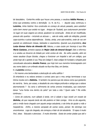 AMOR FORA DE SÉRIE – Prof. Paulino Gil



tal descalabro. Contei-lhe então que houve uma pessoa, a saudosa Adélia Moraes, a
única que protestou contra a demolição (v. N. da R.). – Aquela casa, continuou o
Luizinho, tinha história: fora construída no começo do século passado, para substituir
outra bem menor que existia no lugar. Amigos de Taubaté, que costumavam pernoitar
no lugar em suas viagens ao Litoral, ajudaram na construção. Antes de ser modificada,
possuía oito quartos – incluindo as alcovas –, sala de visita, salão de refeições, grande
copa-cozinha e outras dependências. Existia, ainda, uma sala-oratório, onde de vez em
quando se celebravam missas, batizados e casamentos. Quando sua proprietária, Ana
Luíza Gomes Vieira de Almeida Gil, faleceu, a casa coube por herança à sua filha
Maria Caetana, primeira esposa do Major João do Amaral Gurgel. Este a reformou
e a vendeu ao Governo do Estado por vinte contos de réis. No velho casarão, além do
nosso saudoso Grupo Escolar, chegou a funcionar um hospital e até um colégio, que
ainda hoje dá o apelido à rua (“Rua do Colégio”). Esse colégio foi fundado e dirigido pela
conceituada educadora Amélia Franco, que hoje tem sua memória homenageada com
seu nome dado a um orfanato situado na Rua Ana Dias, em Santos.
E o Luizinho concluiu :
– Foi mesmo uma barbaridade a destruição do velho edifício !
Já entardecia e eu estava ansioso e curioso para que o meu amigo terminasse a sua
íntima novela com a Belinha. E também me parecia que ele estava como que gostando
de narrá-la. Seria, por acaso, o desabafo de uma mágoa profunda e antiga que o estava
atormentando ? Ou seria o sofrimento de certos amores irrealizados, que costumam
deixar “uma ferida viva dentro do peito” por toda a vida ? Quem sabe ? Ele então
continuou :
– Como de costume, num sábado à tarde, vim à cidade e logo recebi um recado da
Belinha, de que naquela tarde ela não poderia vir falar comigo. Viria no dia seguinte,
pois o irmão havia chegado com aquele amigo estudante, e ela tinha de ajudar a mãe a
hospedá-los.   Enfim, a mesma xaropada de outras vezes, pensei. No domingo nos
encontramos. Logo de chegada, ela começou a falar do tal estudante. ‘O rapaz é muito
fino’, disse. ‘Educado e atencioso. E muito divertido. Gosta de contar piadas que até o




                                                                                             26
 