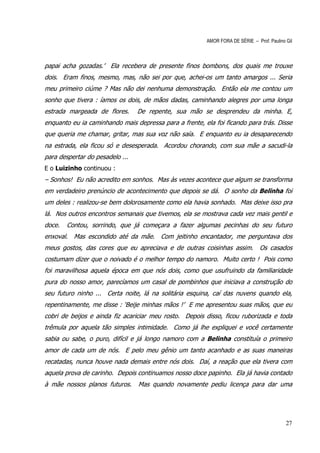 AMOR FORA DE SÉRIE – Prof. Paulino Gil



papai acha gozadas.’ Ela recebera de presente finos bombons, dos quais me trouxe
dois. Eram finos, mesmo, mas, não sei por que, achei-os um tanto amargos ... Seria
meu primeiro ciúme ? Mas não dei nenhuma demonstração. Então ela me contou um
sonho que tivera : íamos os dois, de mãos dadas, caminhando alegres por uma longa
estrada margeada de flores.      De repente, sua mão se desprendeu da minha. E,
enquanto eu ia caminhando mais depressa para a frente, ela foi ficando para trás. Disse
que queria me chamar, gritar, mas sua voz não saía. E enquanto eu ia desaparecendo
na estrada, ela ficou só e desesperada. Acordou chorando, com sua mãe a sacudi-la
para despertar do pesadelo ...
E o Luizinho continuou :
– Sonhos! Eu não acredito em sonhos. Mas às vezes acontece que algum se transforma
em verdadeiro prenúncio de acontecimento que depois se dá. O sonho da Belinha foi
um deles : realizou-se bem dolorosamente como ela havia sonhado. Mas deixe isso pra
lá. Nos outros encontros semanais que tivemos, ela se mostrava cada vez mais gentil e
doce.   Contou, sorrindo, que já começara a fazer algumas pecinhas do seu futuro
enxoval. Mas escondido até da mãe. Com jeitinho encantador, me perguntava dos
meus gostos, das cores que eu apreciava e de outras coisinhas assim. Os casados
costumam dizer que o noivado é o melhor tempo do namoro. Muito certo ! Pois como
foi maravilhosa aquela época em que nós dois, como que usufruindo da familiaridade
pura do nosso amor, parecíamos um casal de pombinhos que iniciava a construção do
seu futuro ninho ... Certa noite, lá na solitária esquina, caí das nuvens quando ela,
repentinamente, me disse : ‘Beije minhas mãos !’ E me apresentou suas mãos, que eu
cobri de beijos e ainda fiz acariciar meu rosto. Depois disso, ficou ruborizada e toda
trêmula por aquela tão simples intimidade. Como já lhe expliquei e você certamente
sabia ou sabe, o puro, difícil e já longo namoro com a Belinha constituía o primeiro
amor de cada um de nós. E pelo meu gênio um tanto acanhado e as suas maneiras
recatadas, nunca houve nada demais entre nós dois. Daí, a reação que ela tivera com
aquela prova de carinho. Depois continuamos nosso doce papinho. Ela já havia contado
à mãe nossos planos futuros.     Mas quando novamente pediu licença para dar uma




                                                                                           27
 
