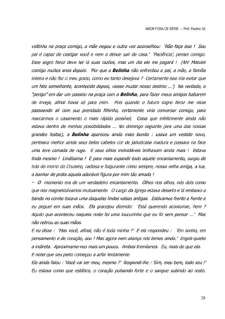 AMOR FORA DE SÉRIE – Prof. Paulino Gil



voltinha na praça comigo, a mãe negou e outra vez aconselhou: ‘Não faça isso ! Seu
pai é capaz de castigar você e nem a deixar sair de casa.’ ‘Paciência’, pensei comigo.
Esse sogro feroz deve ter lá suas razões, mas um dia ele me pagará ! (Ah! Matutei
comigo muitos anos depois: ‘Por que a Belinha não enfrentou o pai, a mãe, a família
inteira e não fez o meu gosto, como eu tanto desejava ? Certamente isso iria evitar que
um fato semelhante, acontecido depois, viesse mudar nosso destino ...’) Na verdade, o
“perigo” em dar um passeio na praça com a Belinha, para fazer meus amigos babarem
de inveja, afinal havia só para mim.     Pois quando o futuro sogro feroz me visse
passeando ali com sua prendada filhinha, certamente viria conversar comigo, para
marcarmos o casamento o mais rápido possível,       Coisa que infelizmente ainda não
estava dentro de minhas possibilidades ... No domingo seguinte (era uma das nossas
grandes festas), a Belinha apareceu ainda mais bonita : usava um vestido novo,
penteara melhor ainda seus belos cabelos cor de jabuticaba madura e passara na face
uma leve camada de ruge. E seus olhos inolvidáveis brilhavam ainda mais ! Estava
linda mesmo ! Lindíssima ! E para mais expandir todo aquele encantamento, surgiu de
trás do morro do Cruzeiro, radiosa e fulgurante como sempre, nossa velha amiga, a lua,
a banhar de prata aquela adorável figura por mim tão amada !
– O momento era de um verdadeiro encantamento. Olhos nos olhos, nós dois como
que nos magnetizávamos mutuamente. O Largo da Igreja estava deserto e lá embaixo a
banda no coreto tocava uma daquelas lindas valsas antigas. Estávamos frente a frente e
eu peguei em suas mãos. Ela gracejou dizendo: ‘Está querendo acostumar, hem ?
Aquilo que aconteceu naquela noite foi uma loucurinha que eu fiz sem pensar ...’ Mas
não retirou as suas mãos.
E eu disse : ‘Mas você, afinal, não é toda minha ?’ E ela respondeu :       ‘Em sonho, em
pensamento e de coração, sou ! Mas agora nem aliança nós temos ainda.’ Engoli quieto
a indireta. Aproximamo-nos mais um pouco. Ambos tremíamos. Eu, mais do que ela.
E notei que seu peito começou a arfar lentamente.
Ela ainda falou : ‘Você vai ser meu, mesmo ?’ Respondi-lhe : ‘Sim, meu bem, todo seu !’
Eu estava como que estático, o coração pulsando forte e o sangue subindo ao rosto.




                                                                                            28
 