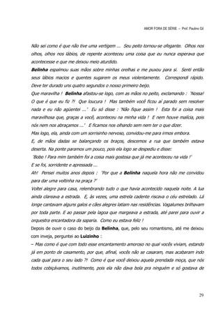 AMOR FORA DE SÉRIE – Prof. Paulino Gil



Não sei como é que não tive uma vertigem ... Seu peito tornou-se ofegante. Olhos nos
olhos, olhos nos lábios, de repente aconteceu uma coisa que eu nunca esperava que
acontecesse e que me deixou meio aturdido.
Belinha espalmou suas mãos sobre minhas orelhas e me puxou para si. Senti então
seus lábios macios e quentes sugarem os meus violentamente.             Correspondi rápido.
Deve ter durado uns quatro segundos o nosso primeiro beijo.
Que maravilha ! Belinha afastou-se logo, com as mãos no peito, exclamando : ‘Nossa!
O que é que eu fiz ?! Que loucura ! Mas também você ficou aí parado sem resolver
nada e eu não agüentei ...’ Eu só disse : ‘Não fique assim ! Esta foi a coisa mais
maravilhosa que, graças a você, aconteceu na minha vida ! E nem houve malícia, pois
nós nem nos abraçamos ...’ E ficamos nos olhando sem nem ter o que dizer.
Mas logo, ela, ainda com um sorrisinho nervoso, convidou-me para irmos embora.
E, de mãos dadas se balançando os braços, descemos a rua que também estava
deserta. Na ponte paramos um pouco, pois ela logo se despediu e disse:
‘Bobo ! Para mim também foi a coisa mais gostosa que já me aconteceu na vida !’
E se foi, sorridente e apressada ...
Ah! Pensei muitos anos depois : ‘Por que a Belinha naquela hora não me convidou
para dar uma voltinha na praça ?’
Voltei alegre para casa, relembrando tudo o que havia acontecido naquela noite. A lua
ainda clareava a estrada. E, às vezes, uma estrela cadente riscava o céu estrelado. Lá
longe cantavam alguns galos e cães alegres latiam nas residências. Vagalumes brilhavam
por toda parte. E ao passar pela lagoa que margeava a estrada, até parei para ouvir a
orquestra encantadora da saparia. Como eu estava feliz !
Depois de ouvir o caso do beijo da Belinha, que, pelo seu romantismo, até me deixou
com inveja, perguntei ao Luizinho :
– Mas como é que com todo esse encantamento amoroso no qual vocês viviam, estando
já em ponto de casamento, por que, afinal, vocês não se casaram, mas acabaram indo
cada qual para o seu lado ?! Como é que você deixou aquela prendada moça, que nós
todos cobiçávamos, inutilmente, pois ela não dava bola pra ninguém e só gostava de




                                                                                              29
 