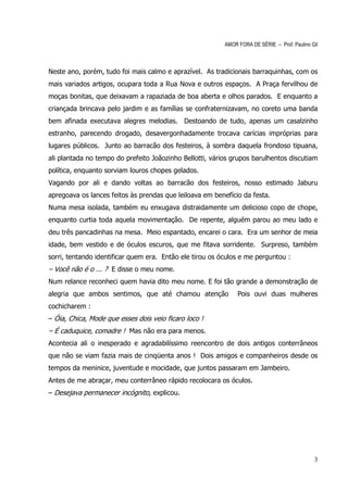 AMOR FORA DE SÉRIE – Prof. Paulino Gil



Neste ano, porém, tudo foi mais calmo e aprazível. As tradicionais barraquinhas, com os
mais variados artigos, ocupara toda a Rua Nova e outros espaços. A Praça fervilhou de
moças bonitas, que deixavam a rapaziada de boa aberta e olhos parados. E enquanto a
criançada brincava pelo jardim e as famílias se confraternizavam, no coreto uma banda
bem afinada executava alegres melodias. Destoando de tudo, apenas um casalzinho
estranho, parecendo drogado, desavergonhadamente trocava carícias impróprias para
lugares públicos. Junto ao barracão dos festeiros, à sombra daquela frondoso tipuana,
ali plantada no tempo do prefeito Joãozinho Bellotti, vários grupos barulhentos discutiam
política, enquanto sorviam louros chopes gelados.
Vagando por ali e dando voltas ao barracão dos festeiros, nosso estimado Jaburu
apregoava os lances feitos às prendas que leiloava em benefício da festa.
Numa mesa isolada, também eu enxugava distraidamente um delicioso copo de chope,
enquanto curtia toda aquela movimentação. De repente, alguém parou ao meu lado e
deu três pancadinhas na mesa. Meio espantado, encarei o cara. Era um senhor de meia
idade, bem vestido e de óculos escuros, que me fitava sorridente. Surpreso, também
sorri, tentando identificar quem era. Então ele tirou os óculos e me perguntou :
– Você não é o ... ? E disse o meu nome.
Num relance reconheci quem havia dito meu nome. E foi tão grande a demonstração de
alegria que ambos sentimos, que até chamou atenção             Pois ouvi duas mulheres
cochicharem :
– Óia, Chica, Mode que esses dois veio ficaro loco !
– É caduquice, comadre ! Mas não era para menos.
Acontecia ali o inesperado e agradabilíssimo reencontro de dois antigos conterrâneos
que não se viam fazia mais de cinqüenta anos ! Dois amigos e companheiros desde os
tempos da meninice, juventude e mocidade, que juntos passaram em Jambeiro.
Antes de me abraçar, meu conterrâneo rápido recolocara os óculos.
– Desejava permanecer incógnito, explicou.




                                                                                              3
 